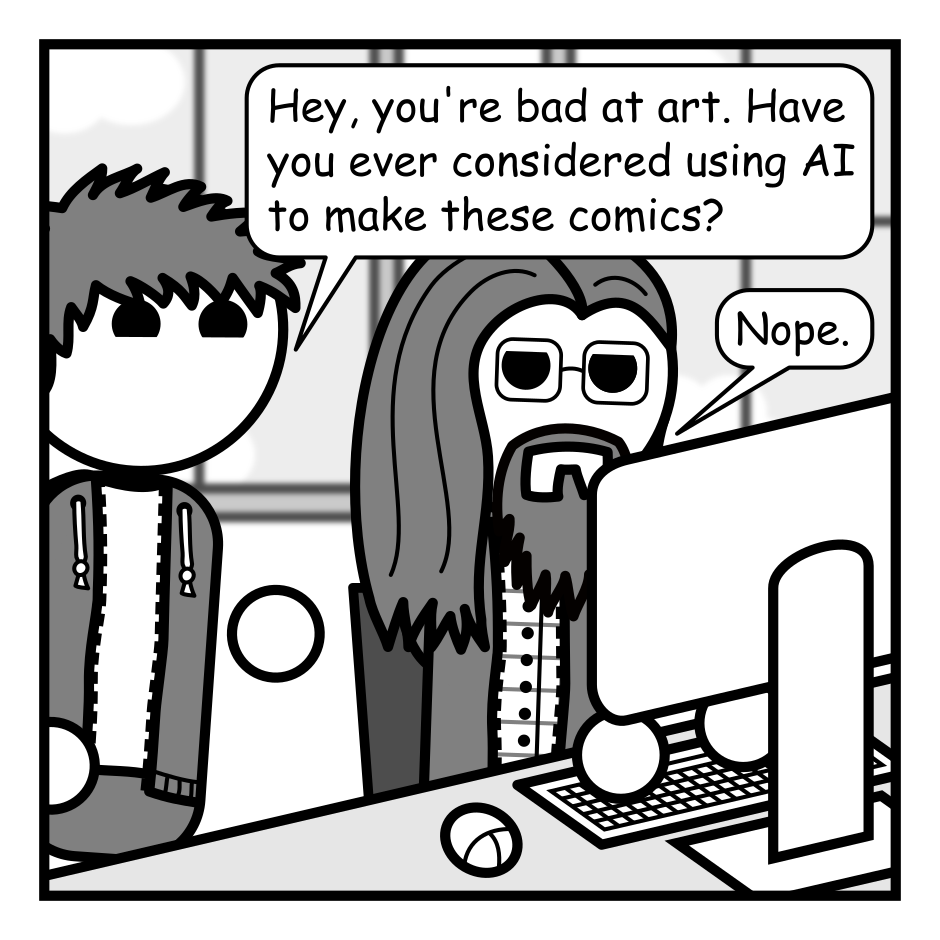A 4 panel grayscale comic featuring a man with messy hair (Jim) and a man with long hair, a beard, and glasses (Programmer).
Panel 1.
Programmer is sitting at a computer and Jim pops his head into frame.
Jim: Hey, you're bad at art. Have you ever considered using AI to make these comics?
Programmer: Nope.
Panel 2.
Close up on Programmer.
Programmer: In addition to the ethical problems, prompting an AI never feels like "making" something. I mean, if I commissioned some art I wouldn't go waving it around claiming I'd made it.
Panel 3.
Programmer: I'm here for the joy of creation even if it is bad and stupid. I want to hold the pen in my hands and feel the ink on my fingers.
Panel 4.
Jim, skeptical: Don't you assemble these things in Inkscape from bits you doodle on an iPad?
Programmer, cheerily: It has ink in the name. It counts!